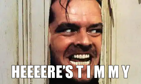 The meme features a still image of a character from a horror movie, likely Jason Voorhees from the "Friday the 13th" series. The character is shown with a menacing expression, with his face pressed against a window or door, giving the impression that he's about to burst through. The text "HEEEERE'S TIMMY" is written in bold, playful font, likely referencing the infamous "HEEERE'S JOHNNY" line from a different horror movie.